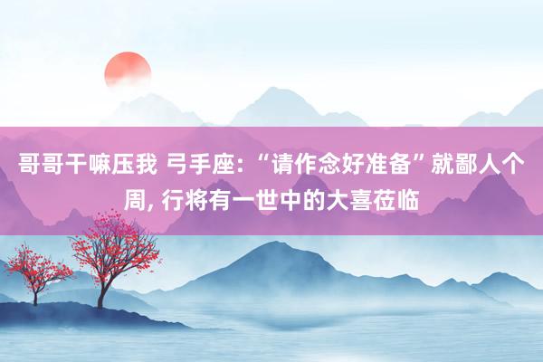 哥哥干嘛压我 弓手座: “请作念好准备”就鄙人个周， 行将有一世中的大喜莅临