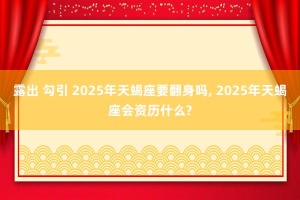 露出 勾引 2025年天蝎座要翻身吗， 2025年天蝎座会资历什么?