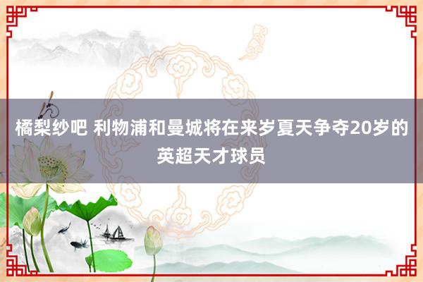 橘梨纱吧 利物浦和曼城将在来岁夏天争夺20岁的英超天才球员