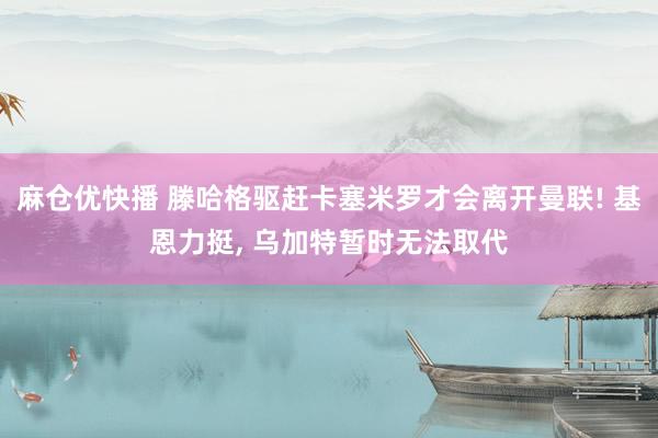 麻仓优快播 滕哈格驱赶卡塞米罗才会离开曼联! 基恩力挺， 乌加特暂时无法取代