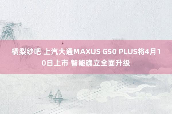 橘梨纱吧 上汽大通MAXUS G50 PLUS将4月10日上市 智能确立全面升级