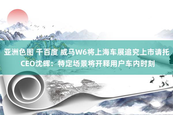 亚洲色图 千百度 威马W6将上海车展追究上市请托 CEO沈晖：特定场景将开释用户车内时刻