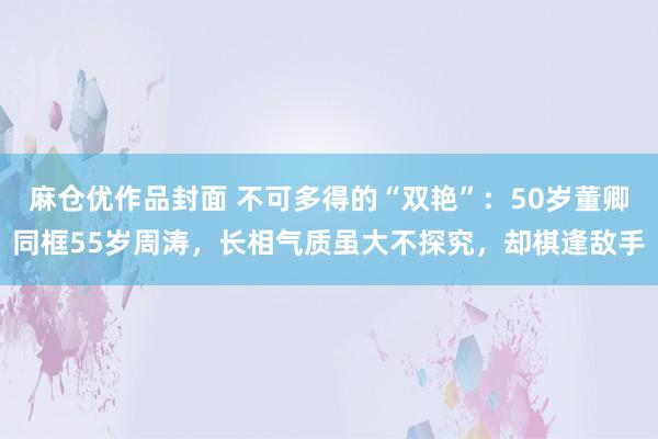 麻仓优作品封面 不可多得的“双艳”：50岁董卿同框55岁周涛，长相气质虽大不探究，却棋逢敌手