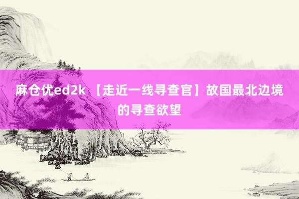 麻仓优ed2k 【走近一线寻查官】故国最北边境的寻查欲望