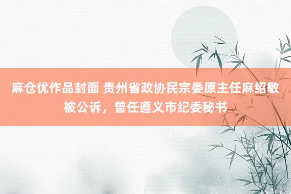 麻仓优作品封面 贵州省政协民宗委原主任麻绍敏被公诉，曾任遵义市纪委秘书