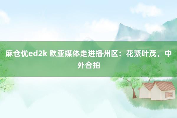 麻仓优ed2k 欧亚媒体走进播州区：花繁叶茂，中外合拍