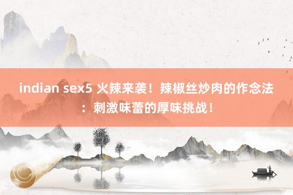 indian sex5 火辣来袭！辣椒丝炒肉的作念法：刺激味蕾的厚味挑战！