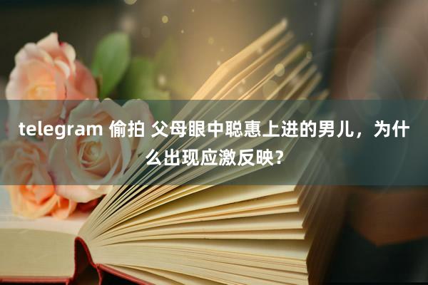 telegram 偷拍 父母眼中聪惠上进的男儿，为什么出现应激反映？