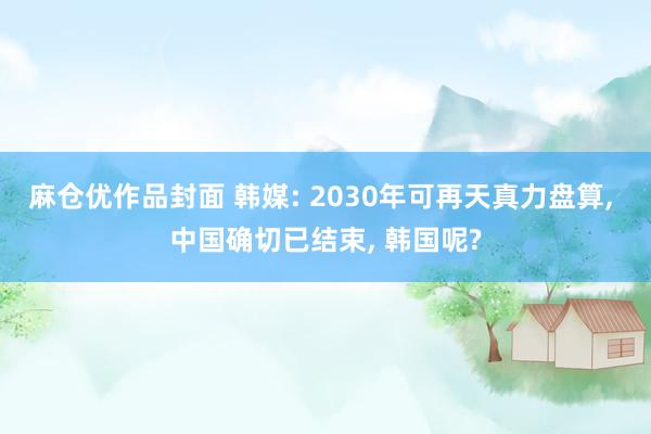 麻仓优作品封面 韩媒: 2030年可再天真力盘算， 中国确切已结束， 韩国呢?