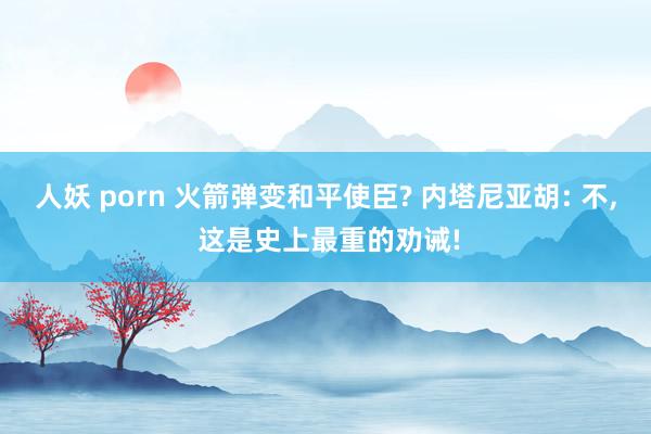 人妖 porn 火箭弹变和平使臣? 内塔尼亚胡: 不， 这是史上最重的劝诫!