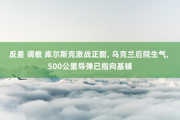 反差 调教 库尔斯克激战正酣， 乌克兰后院生气， 500公里导弹已指向基辅