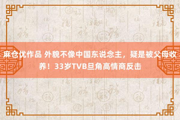 麻仓优作品 外貌不像中国东说念主，疑是被父母收养！33岁TVB旦角高情商反击