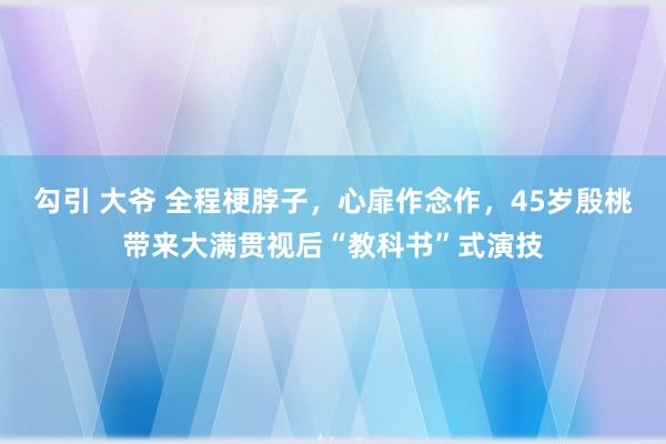 勾引 大爷 全程梗脖子，心扉作念作，45岁殷桃带来大满贯视后“教科书”式演技