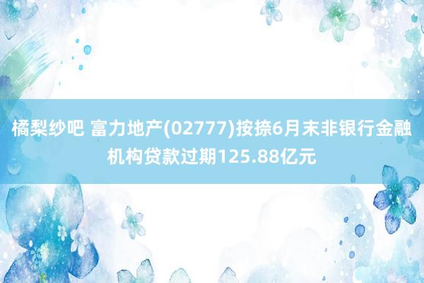 橘梨纱吧 富力地产(02777)按捺6月末非银行金融机构贷款过期125.88亿元