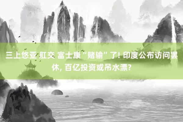 三上悠亚 肛交 富士康“赌输”了! 印度公布访问罢休， 百亿投资或吊水漂?