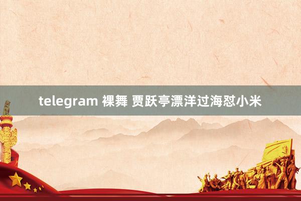 telegram 裸舞 贾跃亭漂洋过海怼小米