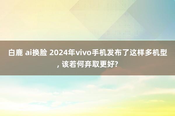 白鹿 ai换脸 2024年vivo手机发布了这样多机型， 该若何弃取更好?