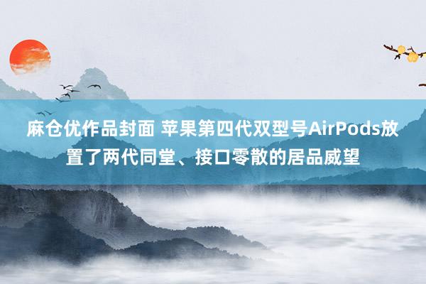 麻仓优作品封面 苹果第四代双型号AirPods放置了两代同堂、接口零散的居品威望