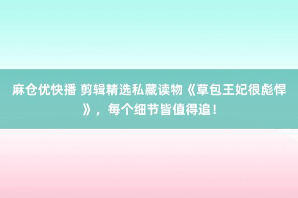 麻仓优快播 剪辑精选私藏读物《草包王妃很彪悍》，每个细节皆值得追！