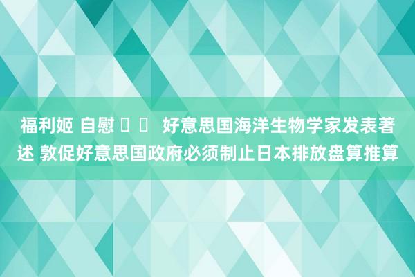 福利姬 自慰 		 好意思国海洋生物学家发表著述 敦促好意思国政府必须制止日本排放盘算推算