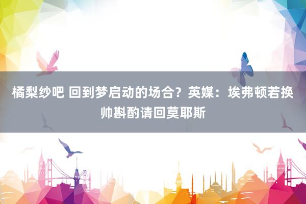 橘梨纱吧 回到梦启动的场合？英媒：埃弗顿若换帅斟酌请回莫耶斯