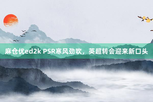 麻仓优ed2k PSR寒风劲吹，英超转会迎来新口头