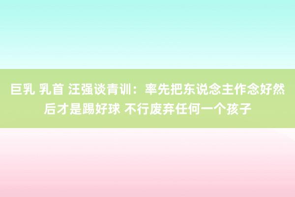 巨乳 乳首 汪强谈青训：率先把东说念主作念好然后才是踢好球 不行废弃任何一个孩子