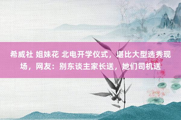 希威社 姐妹花 北电开学仪式，堪比大型选秀现场，网友：别东谈主家长送，她们司机送