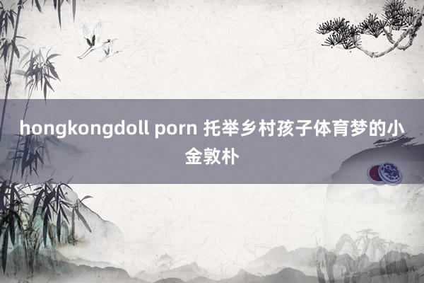 hongkongdoll porn 托举乡村孩子体育梦的小金敦朴