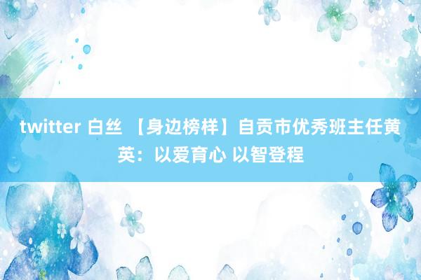 twitter 白丝 【身边榜样】自贡市优秀班主任黄英：以爱育心 以智登程