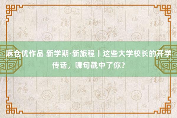 麻仓优作品 新学期·新旅程丨这些大学校长的开学传话，哪句戳中了你？