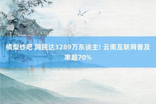 橘梨纱吧 网民达3289万东谈主! 云南互联网普及率超70%