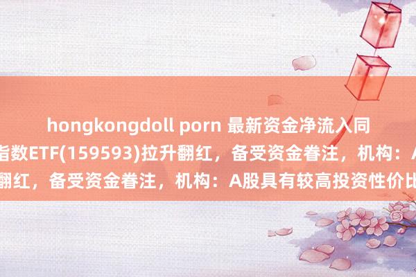 hongkongdoll porn 最新资金净流入同类第一！祥瑞中证A50指数ETF(159593)拉升翻红，备受资金眷注，机构：A股具有较高投资性价比