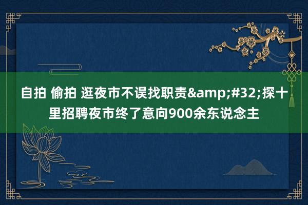 自拍 偷拍 逛夜市不误找职责&#32;探十里招聘夜市终了意向900余东说念主