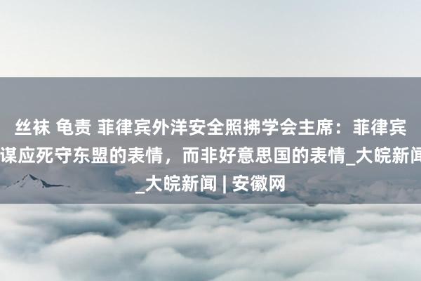 丝袜 龟责 菲律宾外洋安全照拂学会主席：菲律宾的应答计谋应死守东盟的表情，而非好意思国的表情_大皖新闻 | 安徽网