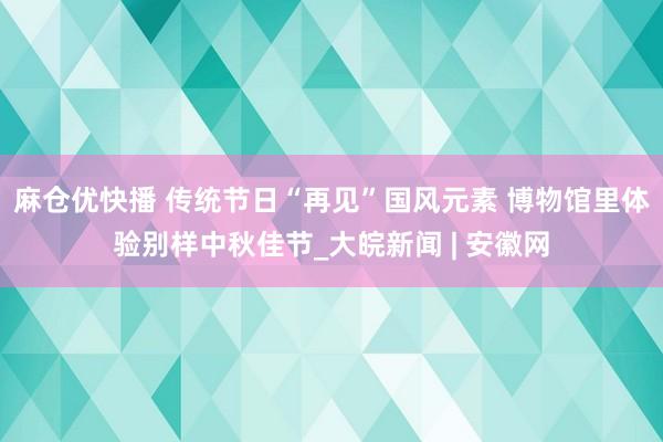 麻仓优快播 传统节日“再见”国风元素 博物馆里体验别样中秋佳节_大皖新闻 | 安徽网