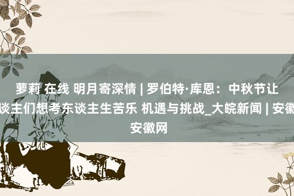 萝莉 在线 明月寄深情 | 罗伯特·库恩：中秋节让东谈主们想考东谈主生苦乐 机遇与挑战_大皖新闻 | 安徽网