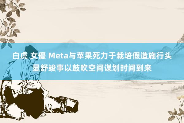 白虎 女優 Meta与苹果死力于栽培假造施行头显舒竣事以鼓吹空间谋划时间到来