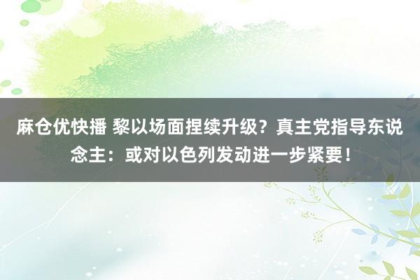 麻仓优快播 黎以场面捏续升级？真主党指导东说念主：或对以色列发动进一步紧要！