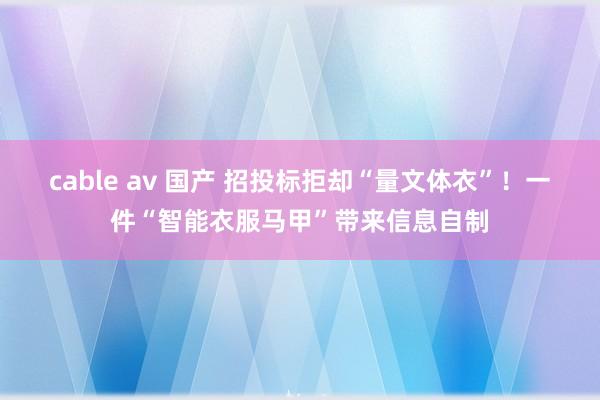 cable av 国产 招投标拒却“量文体衣”！一件“智能衣服马甲”带来信息自制