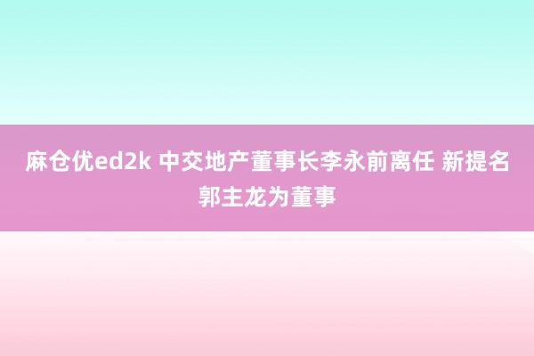 麻仓优ed2k 中交地产董事长李永前离任 新提名郭主龙为董事