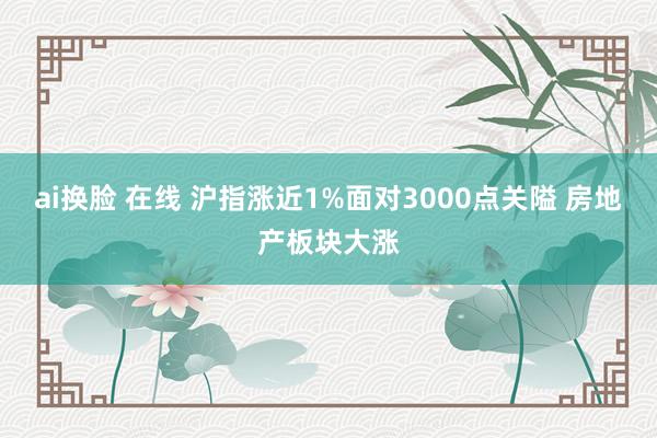 ai换脸 在线 沪指涨近1%面对3000点关隘 房地产板块大涨