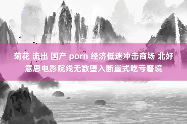 菊花 流出 国产 porn 经济低迷冲击商场 北好意思电影院线无数堕入断崖式吃亏窘境