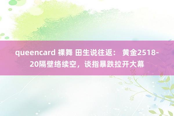 queencard 裸舞 田生说往返： 黄金2518-20隔壁络续空，谈指暴跌拉开大幕