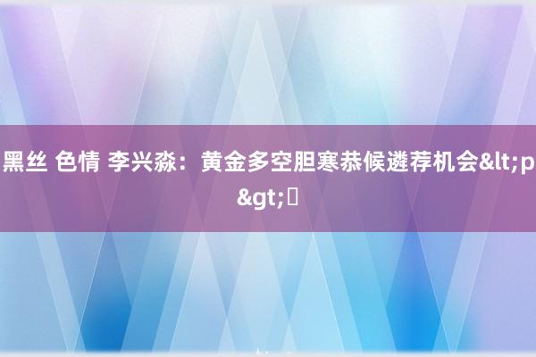 黑丝 色情 李兴淼：黄金多空胆寒恭候遴荐机会<p>​