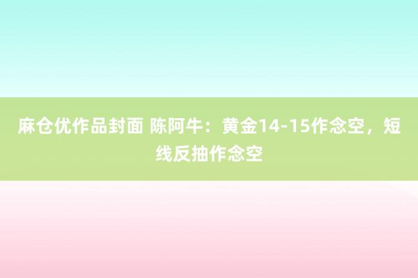 麻仓优作品封面 陈阿牛：黄金14-15作念空，短线反抽作念空