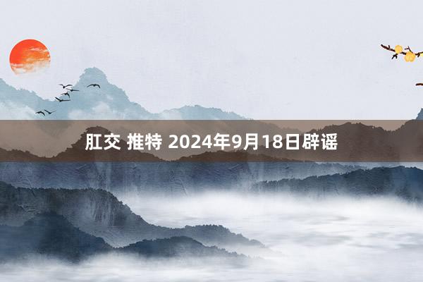 肛交 推特 2024年9月18日辟谣