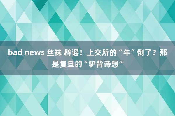 bad news 丝袜 辟谣！上交所的“牛”倒了？那是复旦的“驴背诗想”