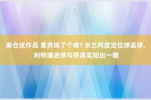 麻仓优作品 素养练了个啥? 米兰两度定位球丢球， 利物浦进球勾搭真实如出一辙