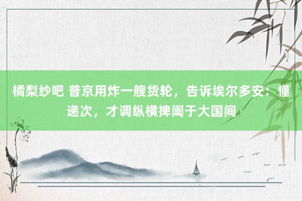 橘梨纱吧 普京用炸一艘货轮，告诉埃尔多安：懂递次，才调纵横捭阖于大国间